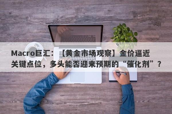 Macro巨汇：【黄金市场观察】金价逼近关键点位，多头能否迎来预期的“催化剂”？