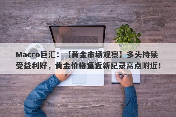 Macro巨汇：【黄金市场观察】多头持续受益利好，黄金价格逼近新纪录高点附近！