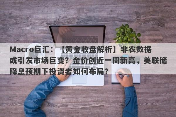 Macro巨汇：【黄金收盘解析】非农数据或引发市场巨变？金价创近一周新高，美联储降息预期下投资者如何布局？