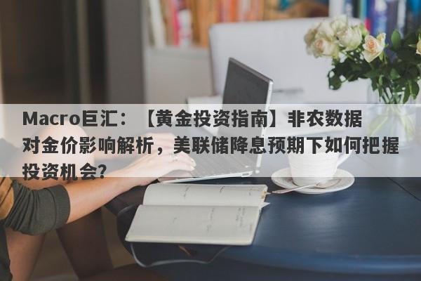 Macro巨汇：【黄金投资指南】非农数据对金价影响解析，美联储降息预期下如何把握投资机会？