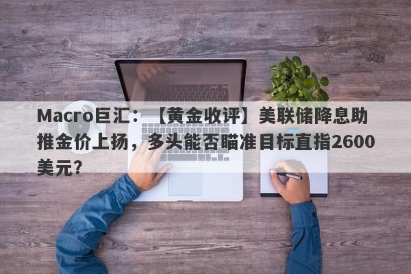 Macro巨汇：【黄金收评】美联储降息助推金价上扬，多头能否瞄准目标直指2600美元？