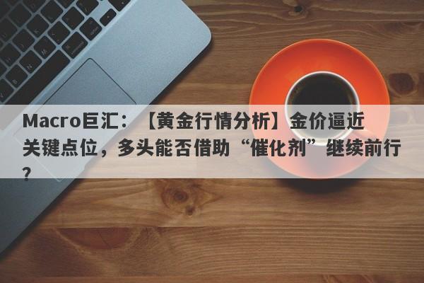 Macro巨汇：【黄金行情分析】金价逼近关键点位，多头能否借助“催化剂”继续前行？