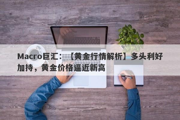 Macro巨汇：【黄金行情解析】多头利好加持，黄金价格逼近新高