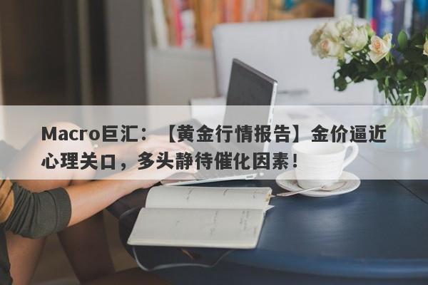 Macro巨汇：【黄金行情报告】金价逼近心理关口，多头静待催化因素！