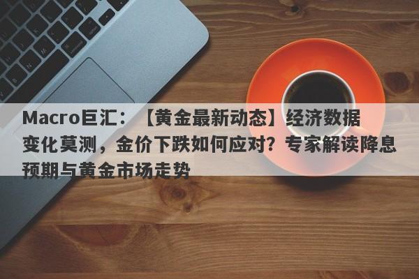 Macro巨汇：【黄金最新动态】经济数据变化莫测，金价下跌如何应对？专家解读降息预期与黄金市场走势