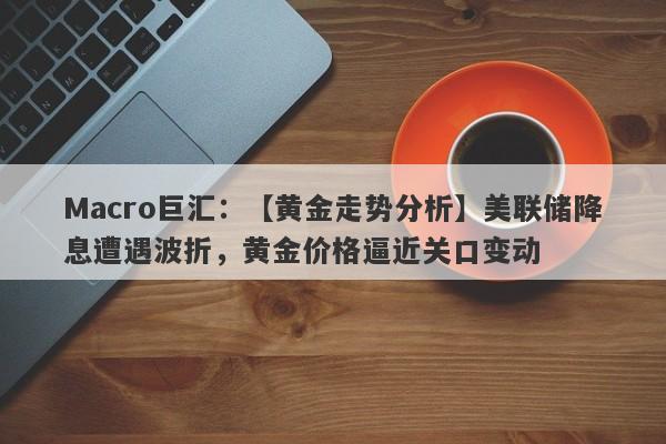 Macro巨汇：【黄金走势分析】美联储降息遭遇波折，黄金价格逼近关口变动