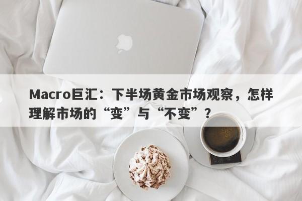 Macro巨汇：下半场黄金市场观察，怎样理解市场的“变”与“不变”？