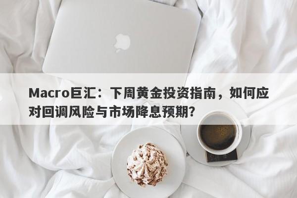 Macro巨汇：下周黄金投资指南，如何应对回调风险与市场降息预期？