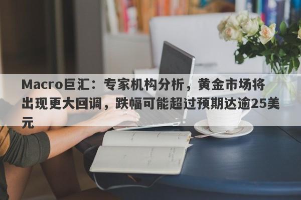 Macro巨汇：专家机构分析，黄金市场将出现更大回调，跌幅可能超过预期达逾25美元