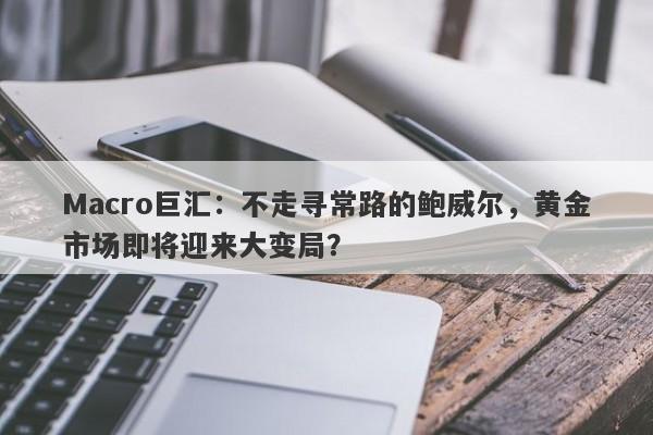 Macro巨汇：不走寻常路的鲍威尔，黄金市场即将迎来大变局？