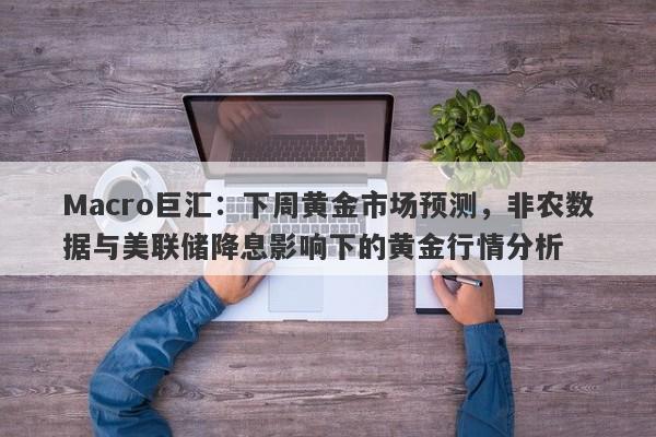 Macro巨汇：下周黄金市场预测，非农数据与美联储降息影响下的黄金行情分析