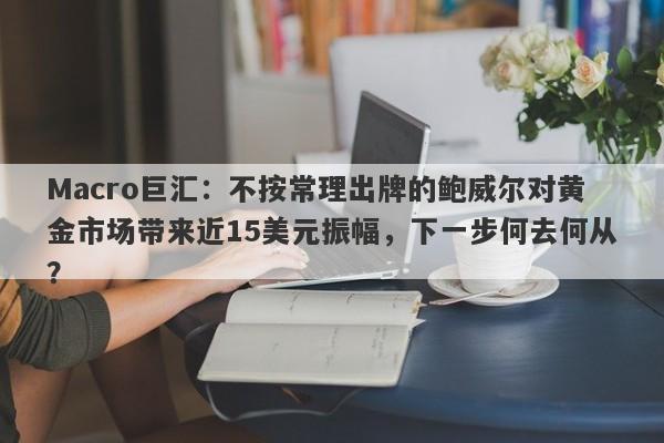 Macro巨汇：不按常理出牌的鲍威尔对黄金市场带来近15美元振幅，下一步何去何从？