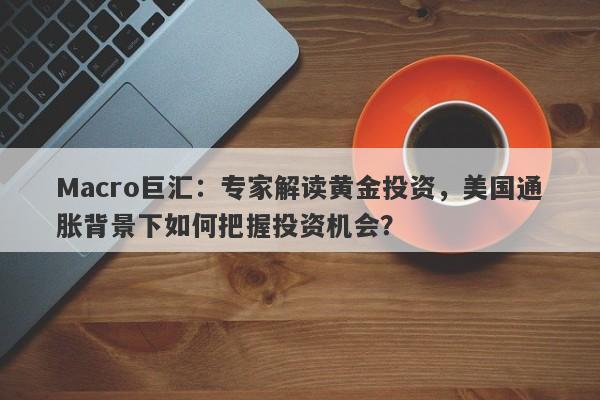 Macro巨汇：专家解读黄金投资，美国通胀背景下如何把握投资机会？