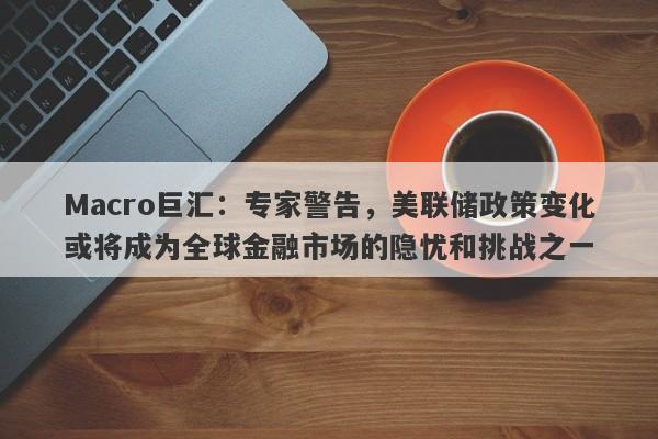 Macro巨汇：专家警告，美联储政策变化或将成为全球金融市场的隐忧和挑战之一