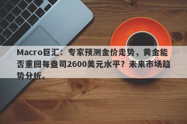 Macro巨汇：专家预测金价走势，黄金能否重回每盎司2600美元水平？未来市场趋势分析。