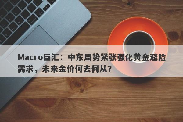 Macro巨汇：中东局势紧张强化黄金避险需求，未来金价何去何从？