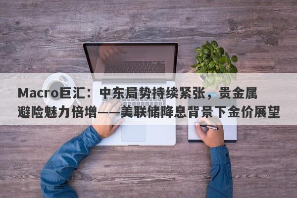 Macro巨汇：中东局势持续紧张，贵金属避险魅力倍增——美联储降息背景下金价展望