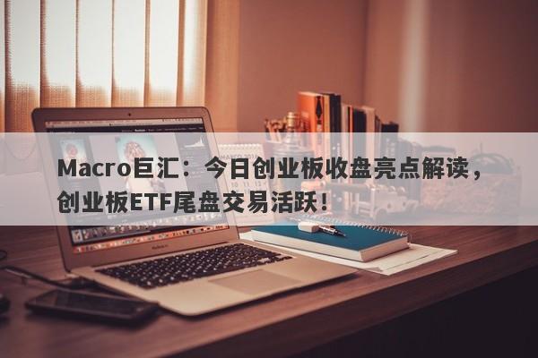 Macro巨汇：今日创业板收盘亮点解读，创业板ETF尾盘交易活跃！