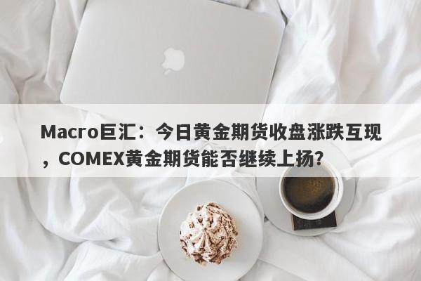 Macro巨汇：今日黄金期货收盘涨跌互现，COMEX黄金期货能否继续上扬？