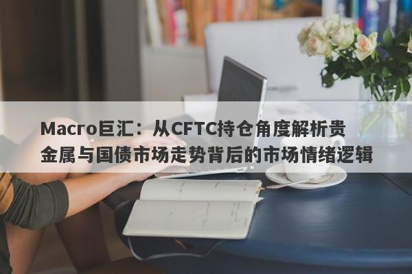 Macro巨汇：从CFTC持仓角度解析贵金属与国债市场走势背后的市场情绪逻辑