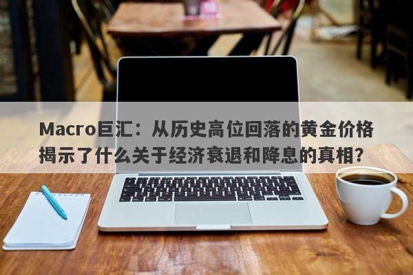 Macro巨汇：从历史高位回落的黄金价格揭示了什么关于经济衰退和降息的真相？