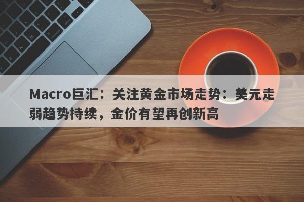 Macro巨汇：关注黄金市场走势：美元走弱趋势持续，金价有望再创新高