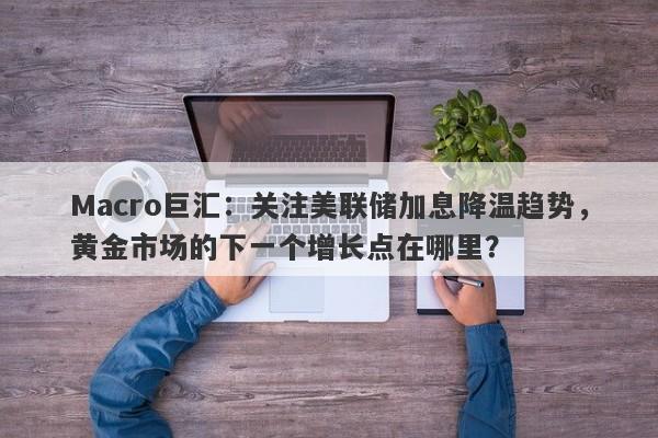 Macro巨汇：关注美联储加息降温趋势，黄金市场的下一个增长点在哪里？