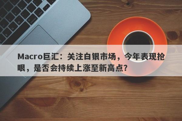 Macro巨汇：关注白银市场，今年表现抢眼，是否会持续上涨至新高点？