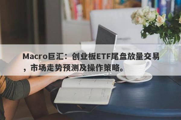 Macro巨汇：创业板ETF尾盘放量交易，市场走势预测及操作策略。