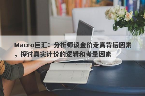 Macro巨汇：分析师谈金价走高背后因素，探讨真实计价的逻辑和考量因素