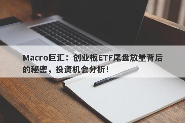 Macro巨汇：创业板ETF尾盘放量背后的秘密，投资机会分析！