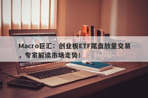 Macro巨汇：创业板ETF尾盘放量交易，专家解读市场走势！