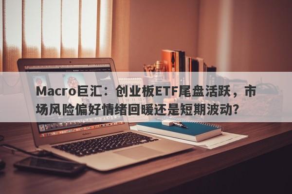 Macro巨汇：创业板ETF尾盘活跃，市场风险偏好情绪回暖还是短期波动？