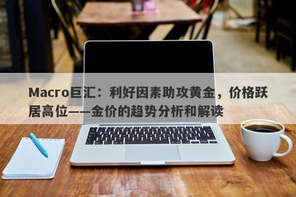 Macro巨汇：利好因素助攻黄金，价格跃居高位——金价的趋势分析和解读