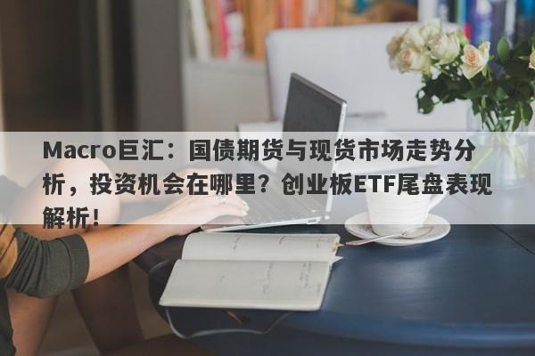 Macro巨汇：国债期货与现货市场走势分析，投资机会在哪里？创业板ETF尾盘表现解析！