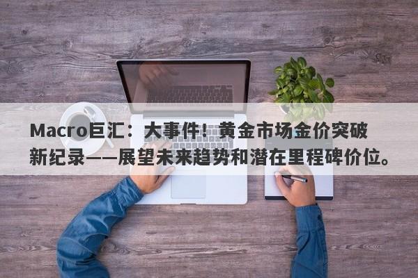 Macro巨汇：大事件！黄金市场金价突破新纪录——展望未来趋势和潜在里程碑价位。