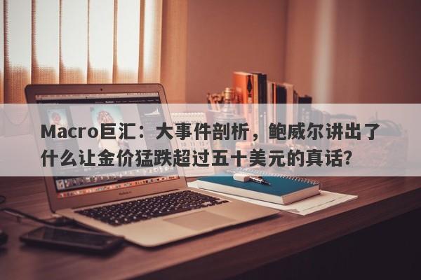 Macro巨汇：大事件剖析，鲍威尔讲出了什么让金价猛跌超过五十美元的真话？