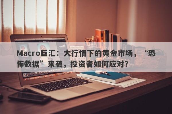 Macro巨汇：大行情下的黄金市场，“恐怖数据”来袭，投资者如何应对？