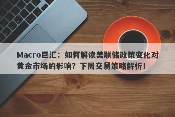 Macro巨汇：如何解读美联储政策变化对黄金市场的影响？下周交易策略解析！