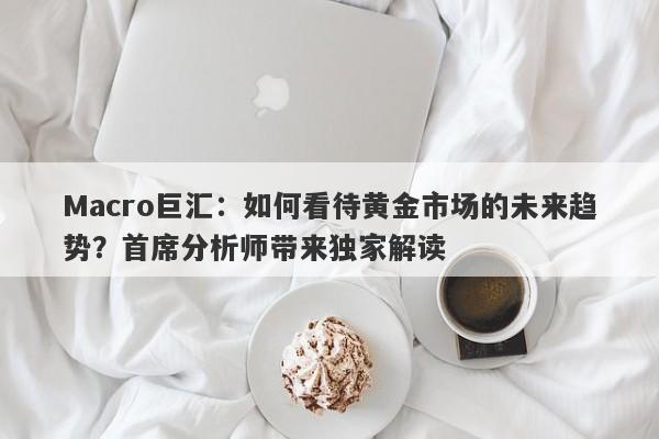 Macro巨汇：如何看待黄金市场的未来趋势？首席分析师带来独家解读