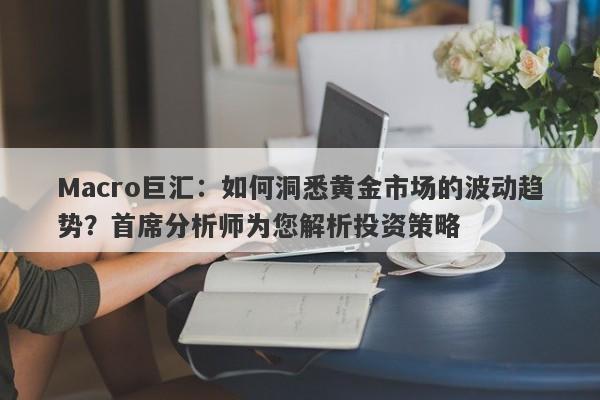 Macro巨汇：如何洞悉黄金市场的波动趋势？首席分析师为您解析投资策略