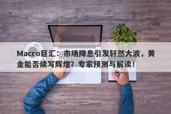 Macro巨汇：市场降息引发轩然大波，黄金能否续写辉煌？专家预测与解读！