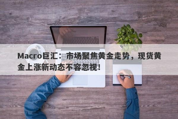 Macro巨汇：市场聚焦黄金走势，现货黄金上涨新动态不容忽视！