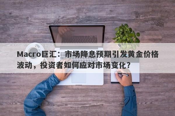 Macro巨汇：市场降息预期引发黄金价格波动，投资者如何应对市场变化？