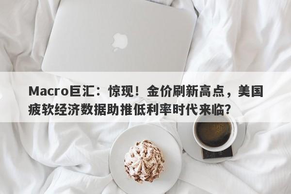 Macro巨汇：惊现！金价刷新高点，美国疲软经济数据助推低利率时代来临？