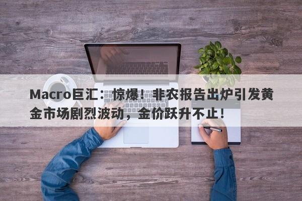 Macro巨汇：惊爆！非农报告出炉引发黄金市场剧烈波动，金价跃升不止！