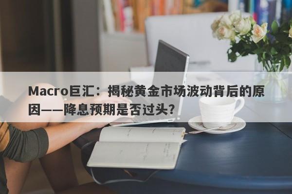 Macro巨汇：揭秘黄金市场波动背后的原因——降息预期是否过头？