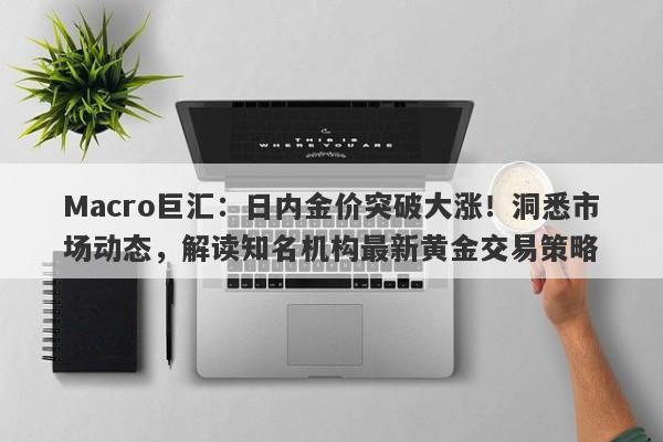 Macro巨汇：日内金价突破大涨！洞悉市场动态，解读知名机构最新黄金交易策略