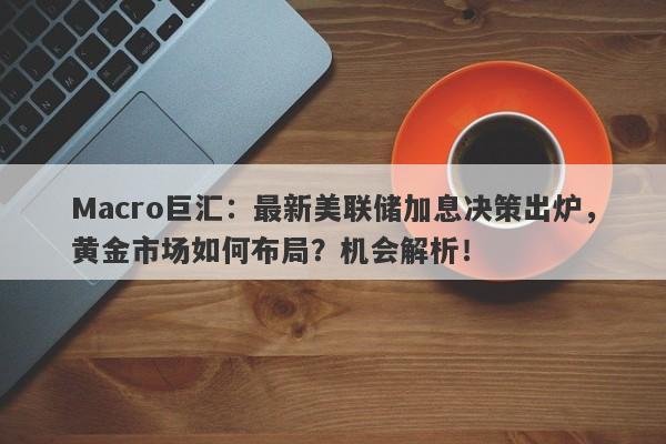 Macro巨汇：最新美联储加息决策出炉，黄金市场如何布局？机会解析！