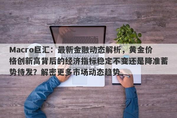 Macro巨汇：最新金融动态解析，黄金价格创新高背后的经济指标稳定不变还是降准蓄势待发？解密更多市场动态趋势